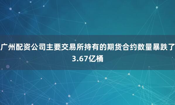 广州配资公司主要交易所持有的期货合约数量暴跌了3.67亿桶