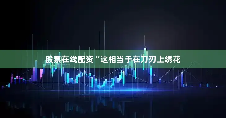 股票在线配资“这相当于在刀刃上绣花