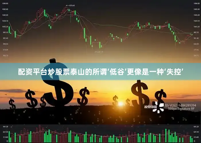 配资平台炒股票泰山的所谓‘低谷’更像是一种‘失控’