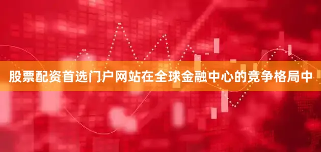 股票配资首选门户网站在全球金融中心的竞争格局中