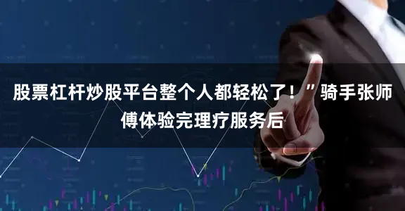 股票杠杆炒股平台整个人都轻松了！”骑手张师傅体验完理疗服务后