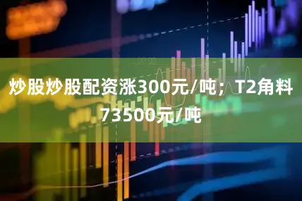 炒股炒股配资涨300元/吨；T2角料73500元/吨