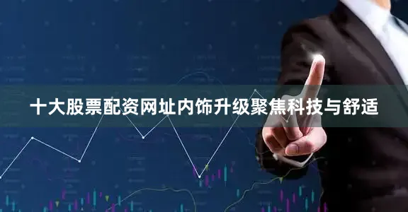 十大股票配资网址内饰升级聚焦科技与舒适