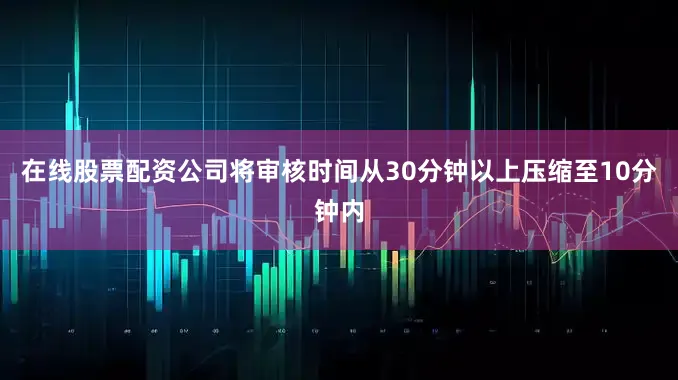 在线股票配资公司将审核时间从30分钟以上压缩至10分钟内