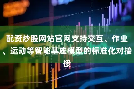 配资炒股网站官网支持交互、作业、运动等智能基座模型的标准化对接