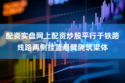 配资实盘网上配资炒股平行于铁路线路两侧挂篮悬臂浇筑梁体
