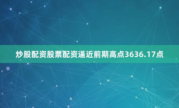 炒股配资股票配资逼近前期高点3636.17点