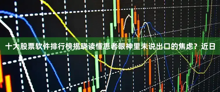 十大股票软件排行榜揭晓读懂患者眼神里未说出口的焦虑？近日