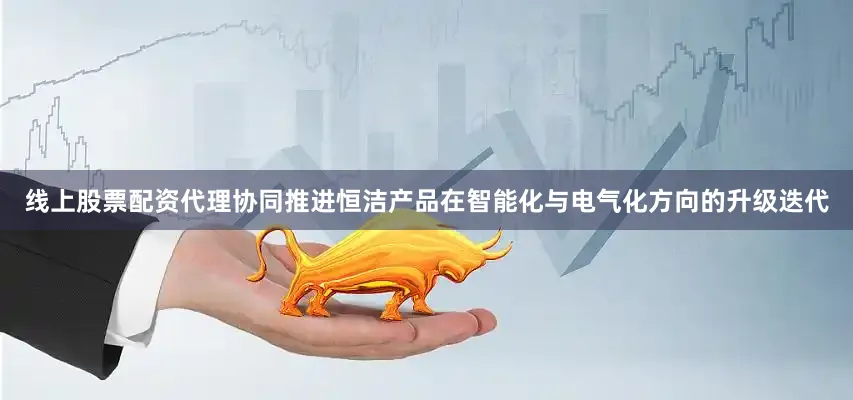 线上股票配资代理协同推进恒洁产品在智能化与电气化方向的升级迭代
