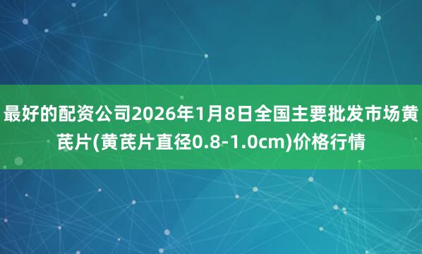 最好的配资公司2026年1月8日全国主要批发市场黄芪片(黄芪片直径0.8-1.0cm)价格行情
