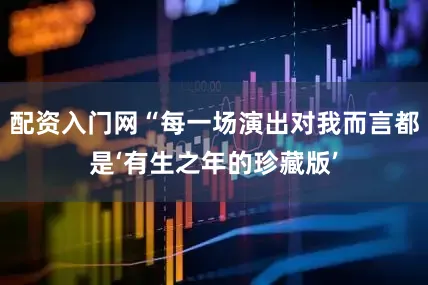 配资入门网“每一场演出对我而言都是‘有生之年的珍藏版’